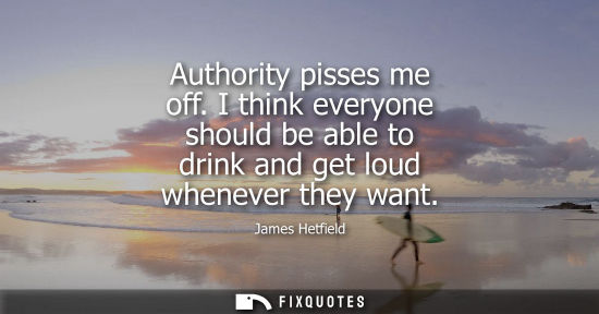Small: Authority pisses me off. I think everyone should be able to drink and get loud whenever they want
