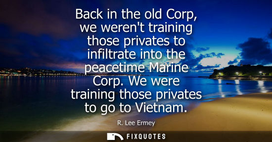 Small: Back in the old Corp, we werent training those privates to infiltrate into the peacetime Marine Corp. W