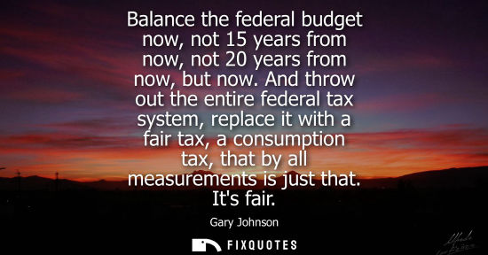 Small: Balance the federal budget now, not 15 years from now, not 20 years from now, but now. And throw out th
