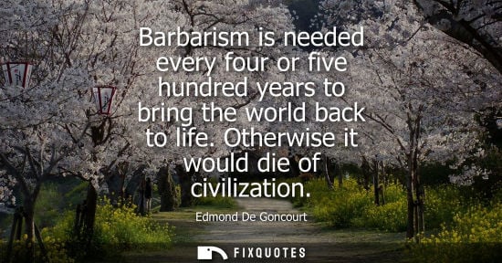 Small: Barbarism is needed every four or five hundred years to bring the world back to life. Otherwise it woul