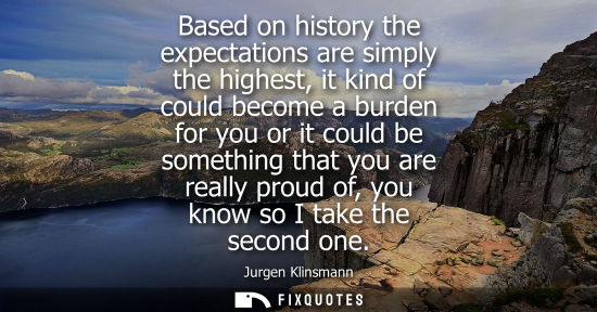 Small: Based on history the expectations are simply the highest, it kind of could become a burden for you or i