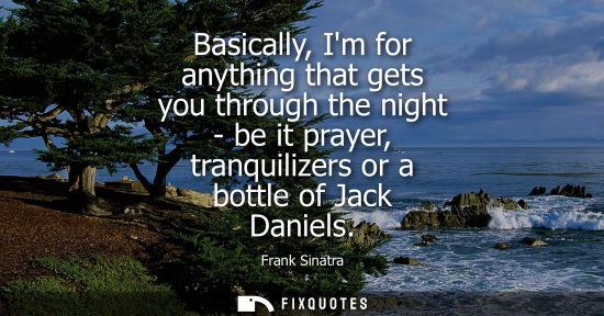 Small: Basically, Im for anything that gets you through the night - be it prayer, tranquilizers or a bottle of Jack D