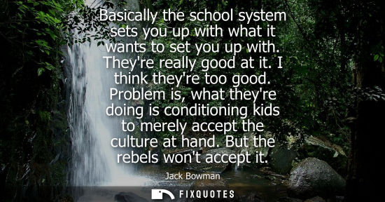 Small: Basically the school system sets you up with what it wants to set you up with. Theyre really good at it