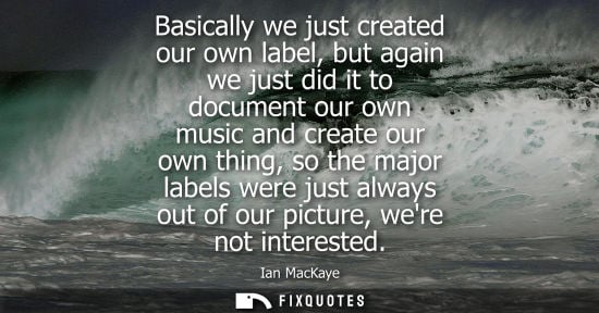 Small: Basically we just created our own label, but again we just did it to document our own music and create 