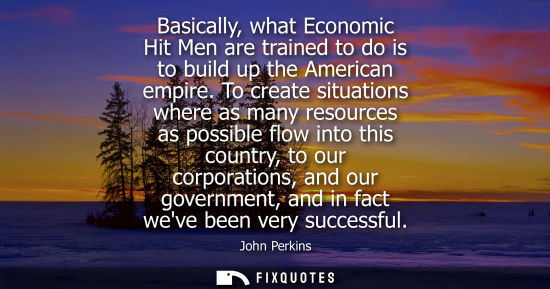 Small: Basically, what Economic Hit Men are trained to do is to build up the American empire. To create situations wh