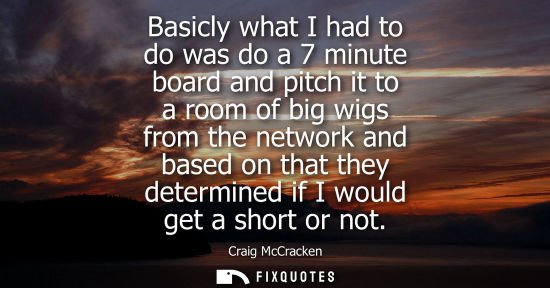 Small: Basicly what I had to do was do a 7 minute board and pitch it to a room of big wigs from the network an