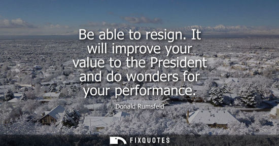 Small: Be able to resign. It will improve your value to the President and do wonders for your performance