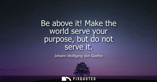 Small: Be above it! Make the world serve your purpose, but do not serve it