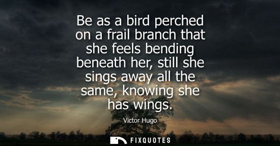 Small: Be as a bird perched on a frail branch that she feels bending beneath her, still she sings away all the
