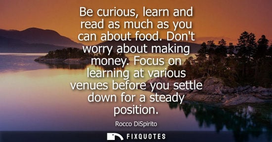 Small: Be curious, learn and read as much as you can about food. Dont worry about making money. Focus on learn