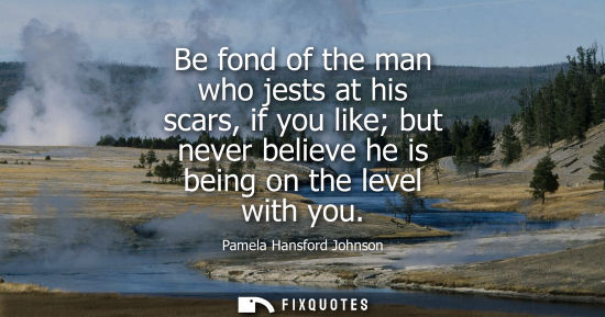 Small: Be fond of the man who jests at his scars, if you like but never believe he is being on the level with 
