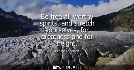 Small: Be free all worthy spirits, and stretch yourselves, for greatness and for height