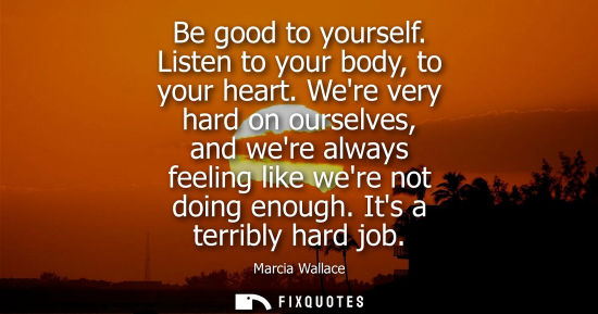 Small: Be good to yourself. Listen to your body, to your heart. Were very hard on ourselves, and were always f
