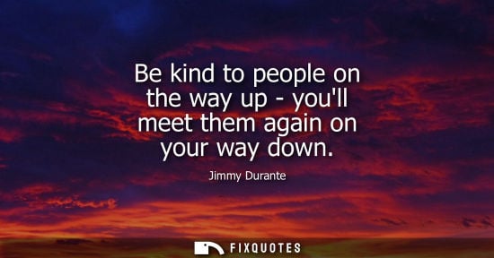 Small: Be kind to people on the way up - youll meet them again on your way down