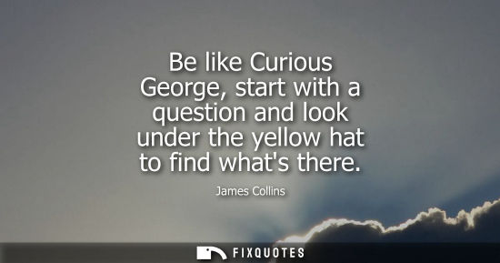 Small: Be like Curious George, start with a question and look under the yellow hat to find whats there