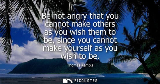 Small: Be not angry that you cannot make others as you wish them to be, since you cannot make yourself as you wish to