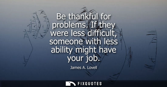 Small: Be thankful for problems. If they were less difficult, someone with less ability might have your job