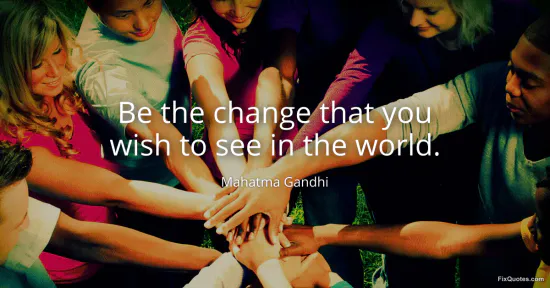 Be the change that you wish to see in the world - Mahatma Gandhi