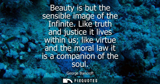 Small: Beauty is but the sensible image of the Infinite. Like truth and justice it lives within us like virtue