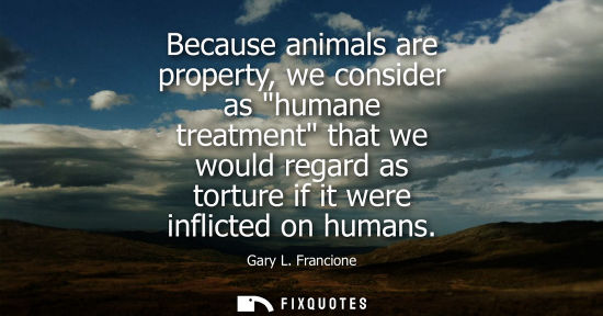 Small: Because animals are property, we consider as humane treatment that we would regard as torture if it wer