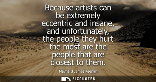Small: Because artists can be extremely eccentric and insane, and unfortunately, the people they hurt the most