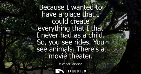 Small: Because I wanted to have a place that I could create everything that I that I never had as a child. So,