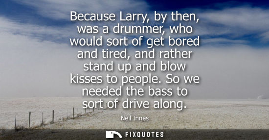 Small: Because Larry, by then, was a drummer, who would sort of get bored and tired, and rather stand up and b