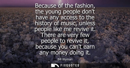 Small: Because of the fashion, the young people dont have any access to the history of music, unless people li