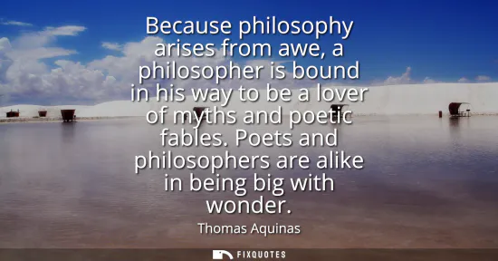 Small: Because philosophy arises from awe, a philosopher is bound in his way to be a lover of myths and poetic fables