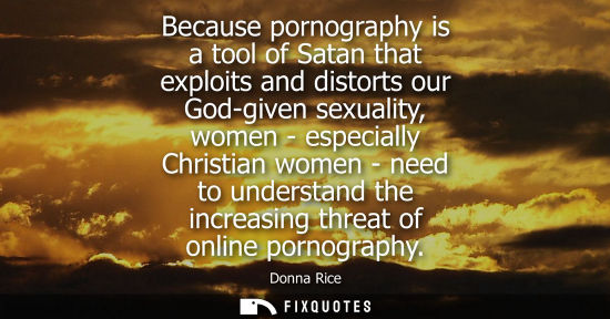 Small: Because pornography is a tool of Satan that exploits and distorts our God-given sexuality, women - espe