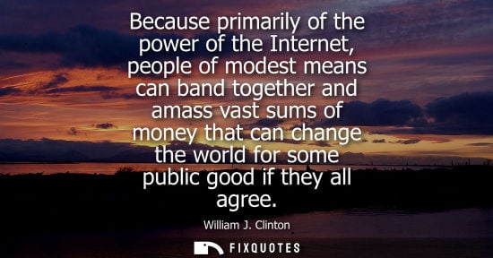 Small: Because primarily of the power of the Internet, people of modest means can band together and amass vast