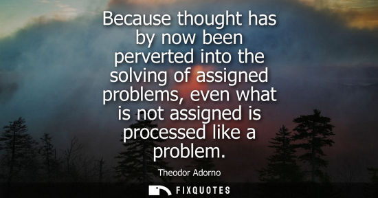 Small: Because thought has by now been perverted into the solving of assigned problems, even what is not assig