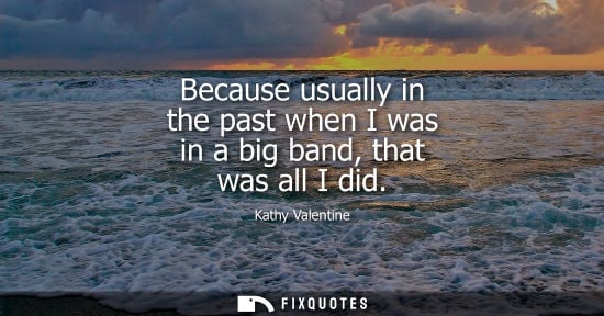 Small: Because usually in the past when I was in a big band, that was all I did