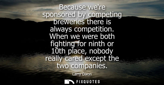 Small: Because were sponsored by competing breweries there is always competition. When we were both fighting f