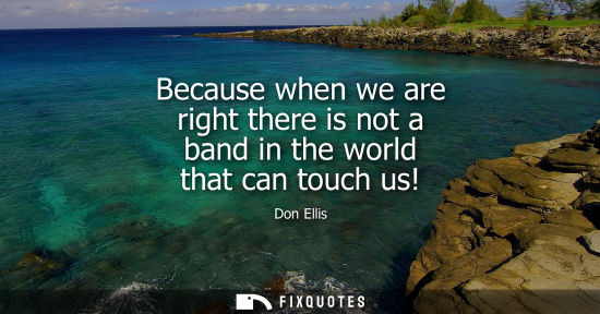 Small: Because when we are right there is not a band in the world that can touch us!