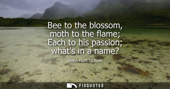 Small: Bee to the blossom, moth to the flame Each to his passion whats in a name? - Helen Hunt Jackson