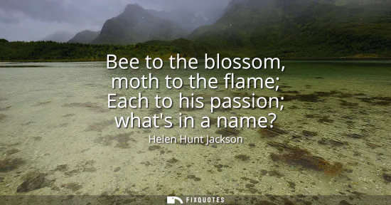 Small: Bee to the blossom, moth to the flame Each to his passion whats in a name?
