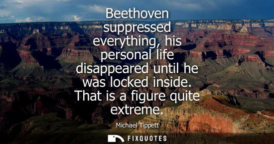 Small: Beethoven suppressed everything, his personal life disappeared until he was locked inside. That is a fi