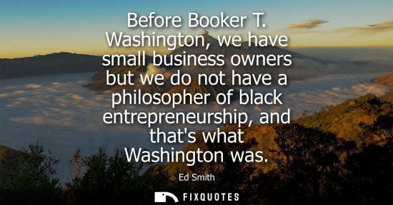 Small: Before Booker T. Washington, we have small business owners but we do not have a philosopher of black en