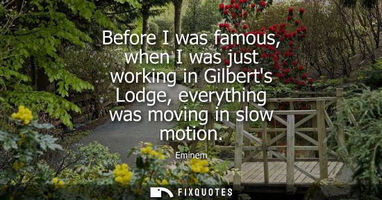 Small: Before I was famous, when I was just working in Gilberts Lodge, everything was moving in slow motion