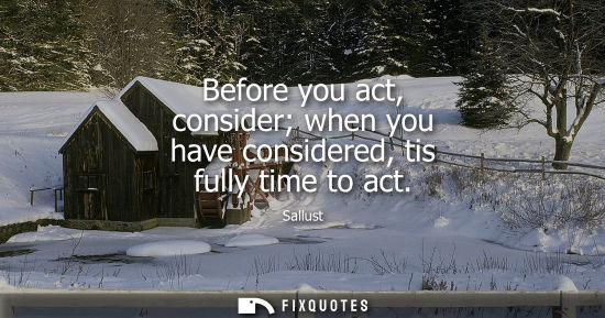 Small: Before you act, consider when you have considered, tis fully time to act