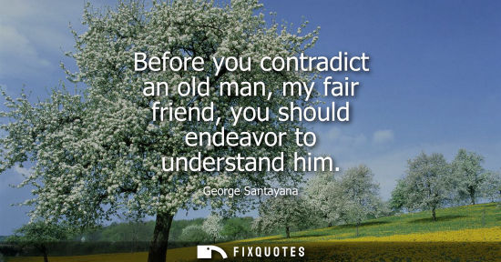 Small: Before you contradict an old man, my fair friend, you should endeavor to understand him