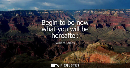 Small: Begin to be now what you will be hereafter - William James