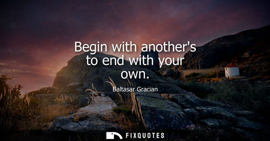 Small: Begin with anothers to end with your own - Baltasar Gracian