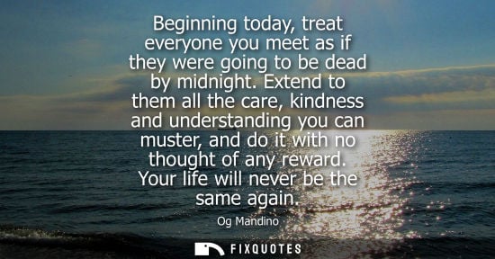 Small: Beginning today, treat everyone you meet as if they were going to be dead by midnight. Extend to them a