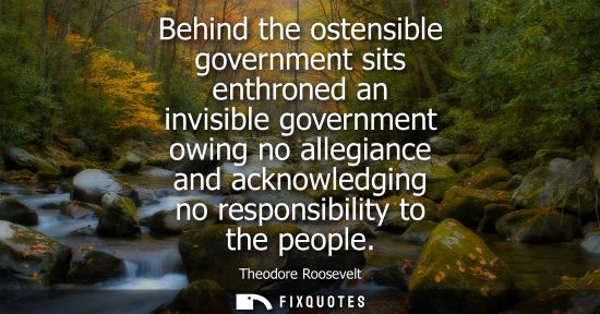 Small: Behind the ostensible government sits enthroned an invisible government owing no allegiance and acknowledging 