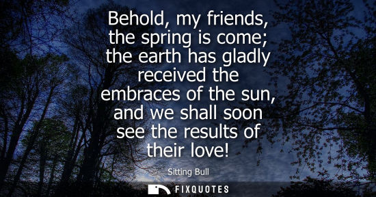 Small: Behold, my friends, the spring is come the earth has gladly received the embraces of the sun, and we sh