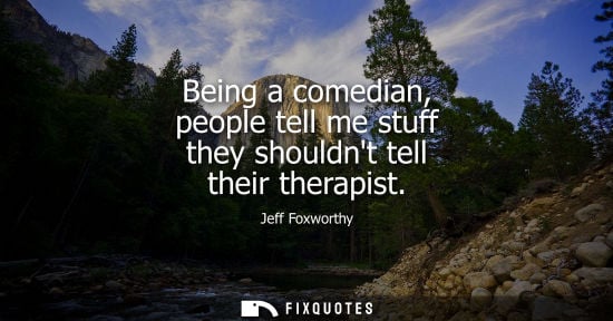 Small: Being a comedian, people tell me stuff they shouldnt tell their therapist