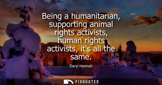 Small: Being a humanitarian, supporting animal rights activists, human rights activists, its all the same