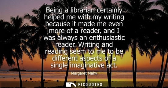 Small: Being a librarian certainly helped me with my writing because it made me even more of a reader, and I w